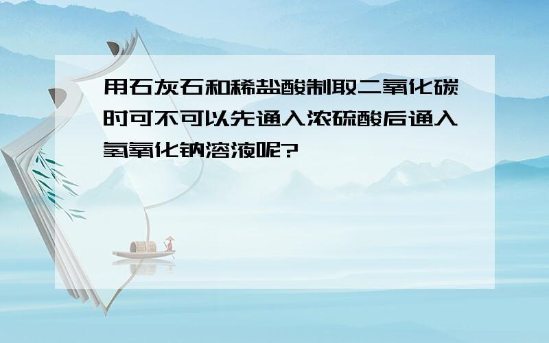 用石灰石和稀盐酸制取二氧化碳时可不可以先通入浓硫酸后通入氢氧化钠溶液呢?