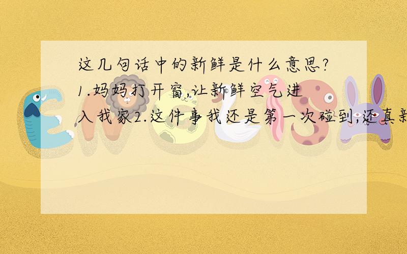 这几句话中的新鲜是什么意思?1.妈妈打开窗,让新鲜空气进入我家2.这件事我还是第一次碰到,还真新鲜3.这鱼很新鲜,买的时候还活蹦乱跳的呢