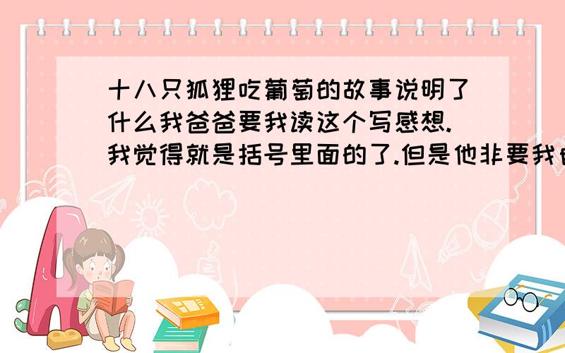 十八只狐狸吃葡萄的故事说明了什么我爸爸要我读这个写感想.我觉得就是括号里面的了.但是他非要我自己写自己的感想.每一只都要写..我不知道怎么写..有谁能帮帮我么?http://blog.eastday.com/sp