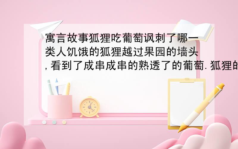 寓言故事狐狸吃葡萄讽刺了哪一类人饥饿的狐狸越过果园的墙头,看到了成串成串的熟透了的葡萄.狐狸的视线一落到葡萄上,眼睛和牙齿都发亮了.多汁的葡萄在阳光中亮晶晶的像碧玉一般,唯