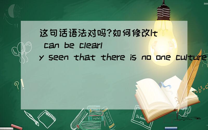 这句话语法对吗?如何修改It can be clearly seen that there is no one culture standard to measure people what it is right or wrong in a whole world.