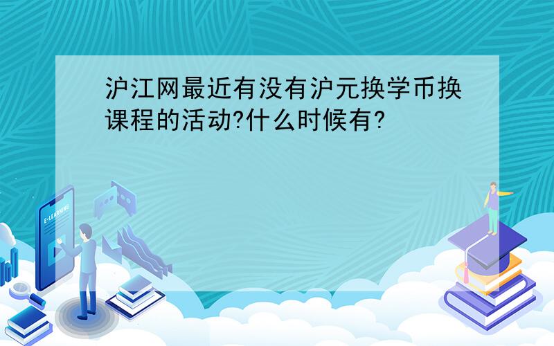 沪江网最近有没有沪元换学币换课程的活动?什么时候有?