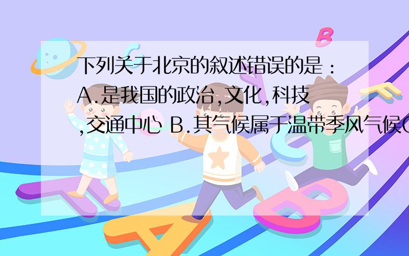 下列关于北京的叙述错误的是：A.是我国的政治,文化,科技,交通中心 B.其气候属于温带季风气候C.今后要大力发展钢铁,机械,化工等工业D.位于华北平原与燕山山脉的结合部