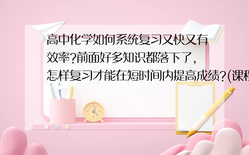 高中化学如何系统复习又快又有效率?前面好多知识都落下了,怎样复习才能在短时间内提高成绩?(课程马上就要完了,就剩高三的课程了...)拜托帮帮忙...