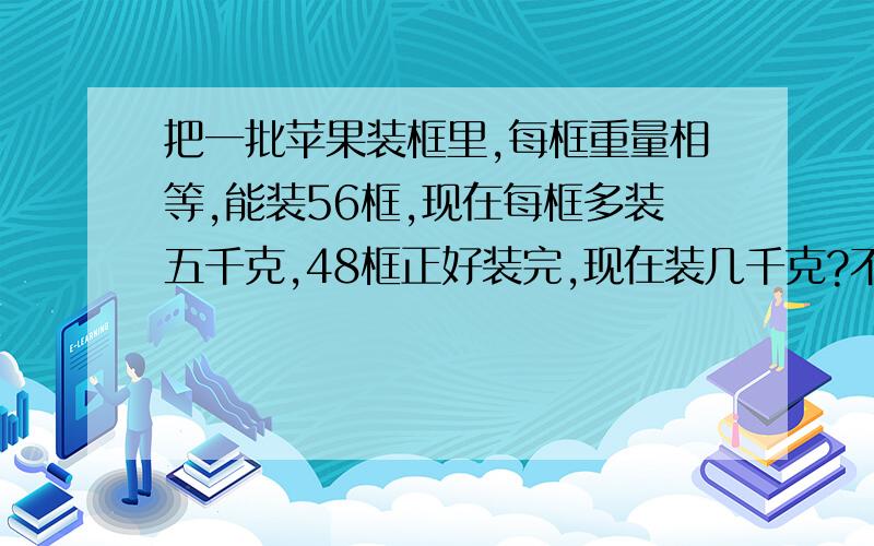 把一批苹果装框里,每框重量相等,能装56框,现在每框多装五千克,48框正好装完,现在装几千克?不用方程！