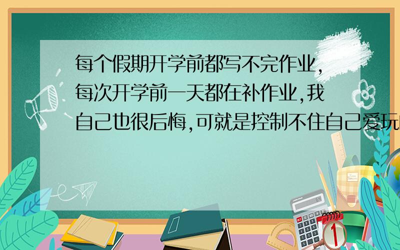 每个假期开学前都写不完作业,每次开学前一天都在补作业,我自己也很后悔,可就是控制不住自己爱玩的惰性,我想改,