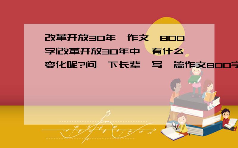 改革开放30年,作文,800字!改革开放30年中,有什么变化呢?问一下长辈,写一篇作文800字左右.