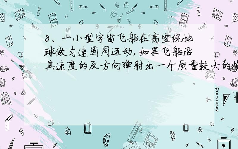 8、一小型宇宙飞船在高空绕地球做匀速圆周运动,如果飞船沿其速度的反方向弹射出一个质量较大的物体,则下列说法中正确的是：（ ） A、物体与飞船都可能按原轨道运行 B、物体与飞船都