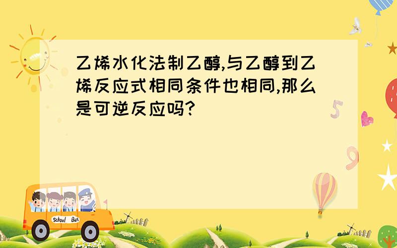 乙烯水化法制乙醇,与乙醇到乙烯反应式相同条件也相同,那么是可逆反应吗?