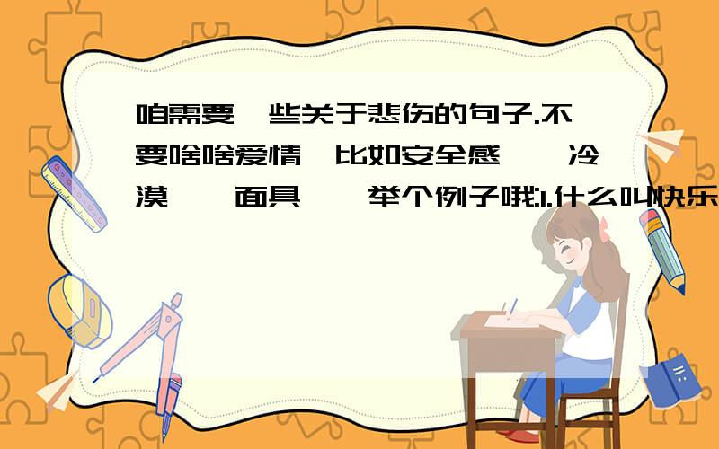 咱需要一些关于悲伤的句子.不要啥啥爱情哒比如安全感吖,冷漠吖,面具吖,举个例子哦:1.什么叫快乐?就是掩饰自己的悲伤对每个人微笑.2.冷漠,有时候并不是无情,只是一种避免被伤害的工具.