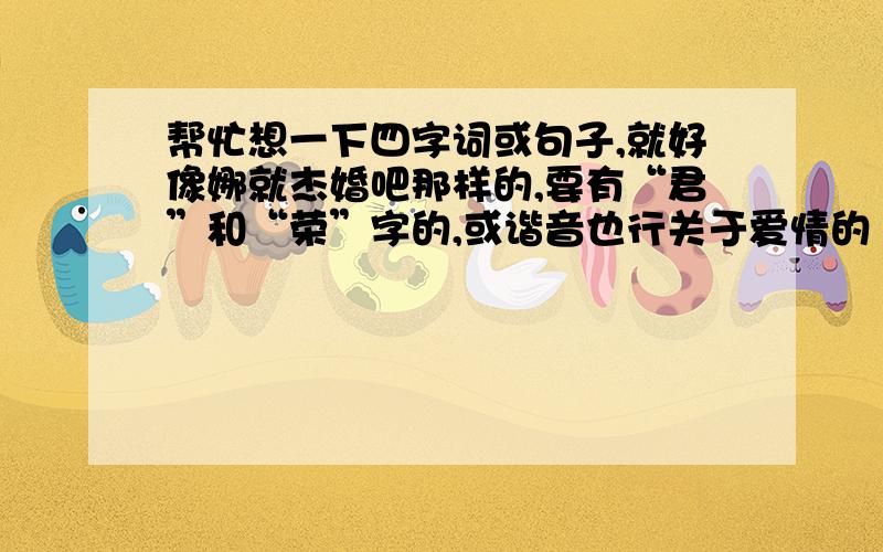 帮忙想一下四字词或句子,就好像娜就杰婚吧那样的,要有“君”和“荣”字的,或谐音也行关于爱情的