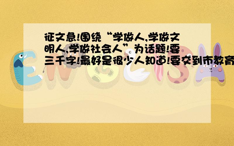 征文急!围绕“学做人,学做文明人,学做社会人”为话题!要三千字!最好是很少人知道!要交到市教育局的!