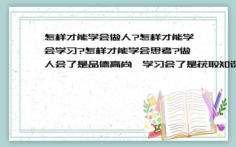 怎样才能学会做人?怎样才能学会学习?怎样才能学会思考?做人会了是品德高尚,学习会了是获取知识的源泉,思考也会了,就等于掌握了应用知识的本领,就形成了能力.所以：品德+能力=人才.