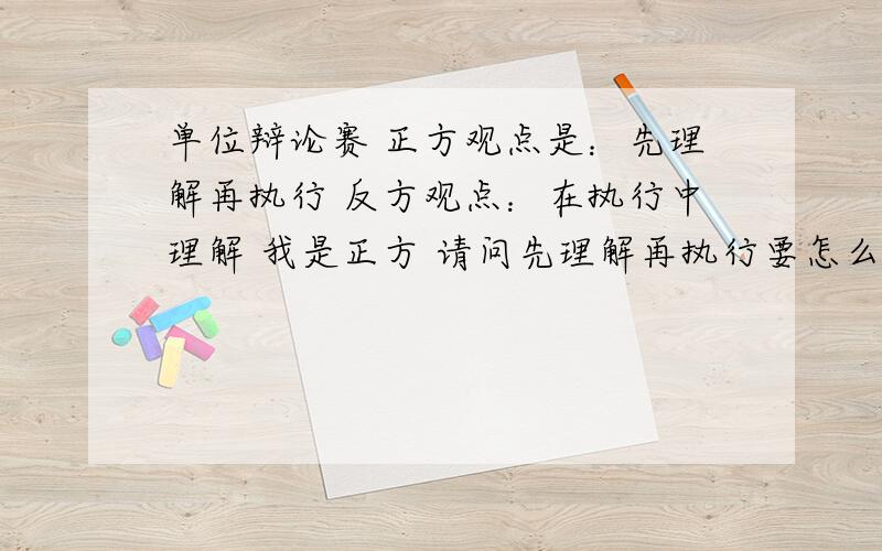 单位辩论赛 正方观点是：先理解再执行 反方观点：在执行中理解 我是正方 请问先理解再执行要怎么找一个好的切入点呢 有没有什么强有力的论据呢?请给位大虾指点迷津 跪谢!