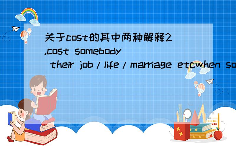 关于cost的其中两种解释2.cost somebody their job/life/marriage etcwhen something makes you lose your job etc:*Joe's brave action cost him his life.*His strong stand on the issue could have cost him his job.*Bad management could be costing thi