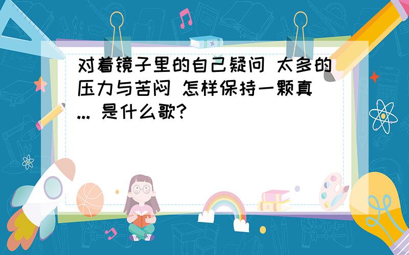 对着镜子里的自己疑问 太多的压力与苦闷 怎样保持一颗真 ... 是什么歌?