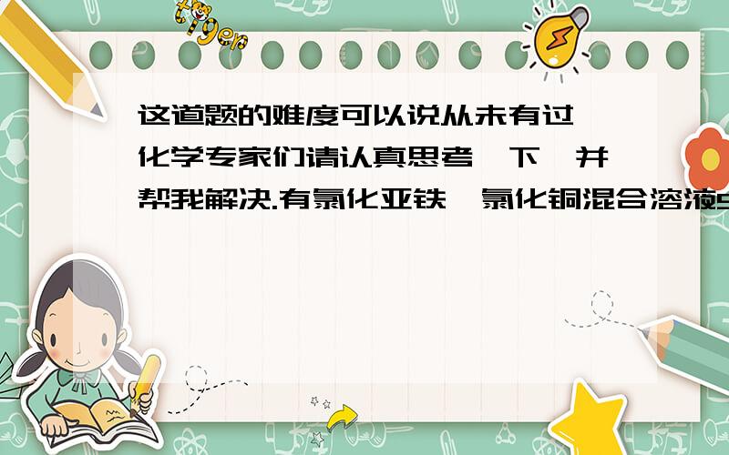 这道题的难度可以说从未有过,化学专家们请认真思考一下,并帮我解决.有氯化亚铁,氯化铜混合溶液500mL,经测定其中Cl-浓度时amol/L.投入过量的锌粉bg,充分反应后过滤,所得固体残渣洗涤干燥后,