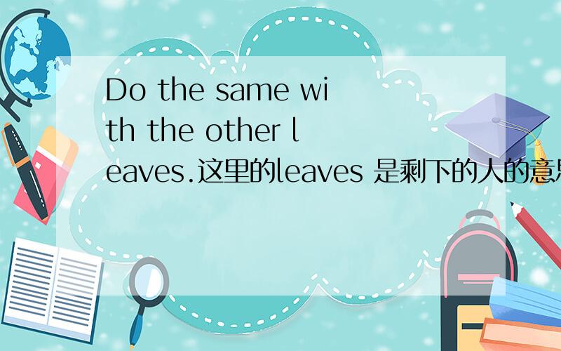 Do the same with the other leaves.这里的leaves 是剩下的人的意思么?