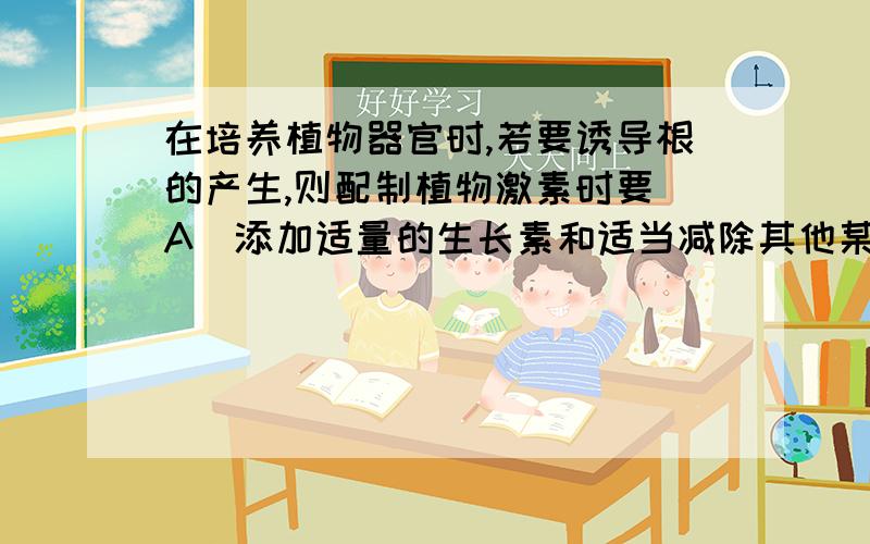 在培养植物器官时,若要诱导根的产生,则配制植物激素时要（A．添加适量的生长素和适当减除其他某些因素.B．适当增加细胞分裂素的量．C.添加适量的生长素和适当　增加其他激素　　D.适