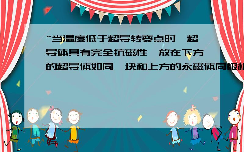 “当温度低于超导转变点时,超导体具有完全抗磁性,放在下方的超导体如同一块和上方的永磁体同极相对的磁铁一样,使永磁体片飘浮起来”.具体解释一下“完全抗磁性”.我在网上已经找到