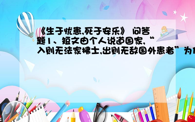 《生于忧患,死于安乐》 问答题1、短文由个人说道国家,“入则无法家拂士,出则无敌国外患者”为什么“国恒亡”?2、孟子是怎样论述“生于忧患,死于安乐”这个观点的?你能联系实际谈谈对