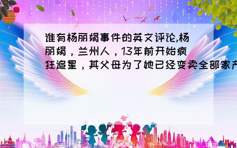 谁有杨丽娟事件的英文评论,杨丽娟，兰州人，13年前开始疯狂追星，其父母为了她已经变卖全部家产，母亲一直有病，父亲为助女儿圆梦，写了12页遗书，投海自尽，并希望刘德华能见他女