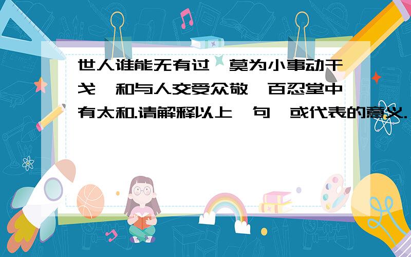 世人谁能无有过,莫为小事动干戈,和与人交受众敬,百忍堂中有太和.请解释以上一句,或代表的意义.