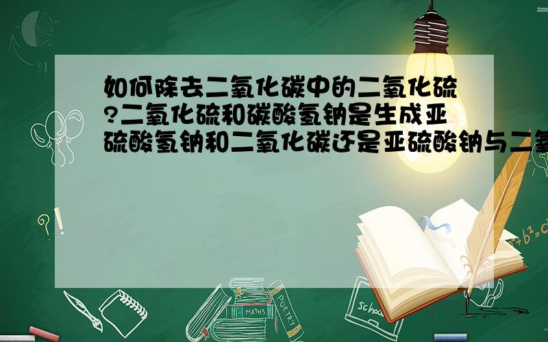 如何除去二氧化碳中的二氧化硫?二氧化硫和碳酸氢钠是生成亚硫酸氢钠和二氧化碳还是亚硫酸钠与二氧化碳和水?好像这两个都可以?为什么?