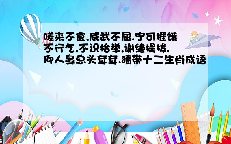 嗟来不食,威武不屈.宁可捱饿不行乞.不识抬举,谢绝提拔.仰人鼻息头耷耷.猜带十二生肖成语