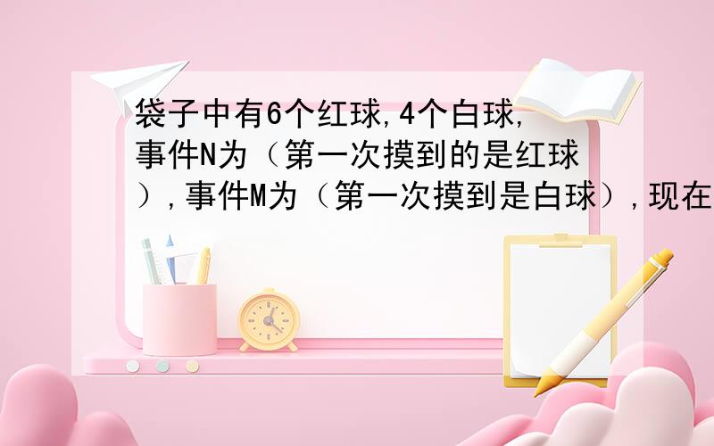 袋子中有6个红球,4个白球,事件N为（第一次摸到的是红球）,事件M为（第一次摸到是白球）,现在在两种不同的情况下进行摸球,a：不放回的抽取,b为有放回的抽取；M在a情况下的关系为-,在b情