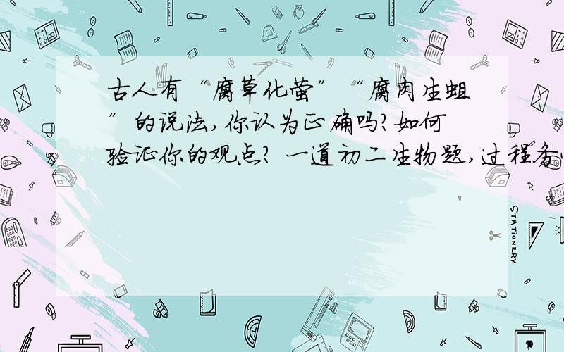 古人有“腐草化萤”“腐肉生蛆”的说法,你认为正确吗?如何验证你的观点? 一道初二生物题,过程务必详古人有“腐草化萤”“腐肉生蛆”的说法,你认为正确吗?如何验证你的观点?一道初二