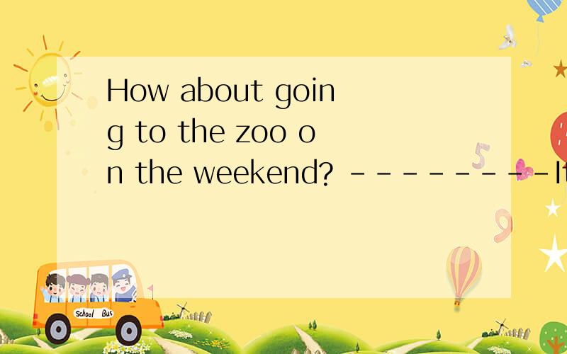 How about going to the zoo on the weekend? --------It s_____ great.