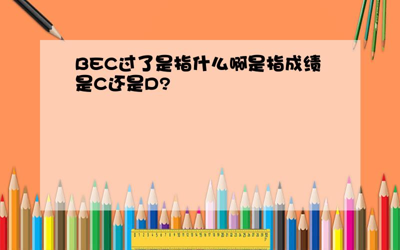 BEC过了是指什么啊是指成绩是C还是D?