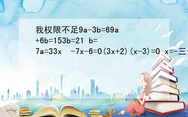 我权限不足9a-3b=69a+6b=153b=21 b=7a=33x²-7x-6=0(3x+2)(x-3)=0 x=-三分之二3x²+14x-15=0（x-3）（3x-5）=0 x=三分之五