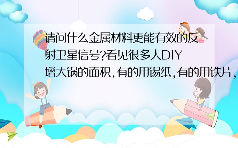 请问什么金属材料更能有效的反射卫星信号?看见很多人DIY增大锅的面积,有的用锡纸,有的用铁片,有的用光碟,有的用铝片……等等但我不清楚,到底哪种材料才能更有效的良好的反馈卫星信号