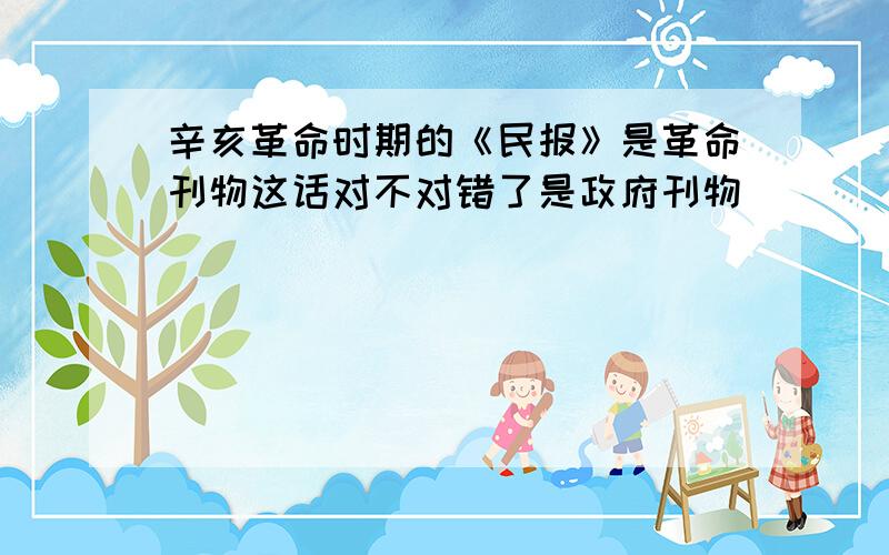 辛亥革命时期的《民报》是革命刊物这话对不对错了是政府刊物