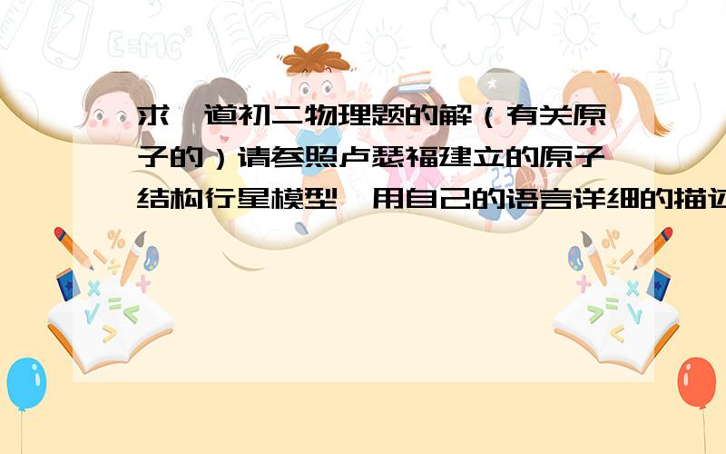 求一道初二物理题的解（有关原子的）请参照卢瑟福建立的原子结构行星模型,用自己的语言详细的描述原子的组成结构,并说明核外电子是如何运动的