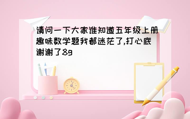 请问一下大家谁知道五年级上册趣味数学题我都迷茫了,打心底谢谢了8g