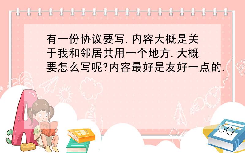 有一份协议要写.内容大概是关于我和邻居共用一个地方.大概要怎么写呢?内容最好是友好一点的.