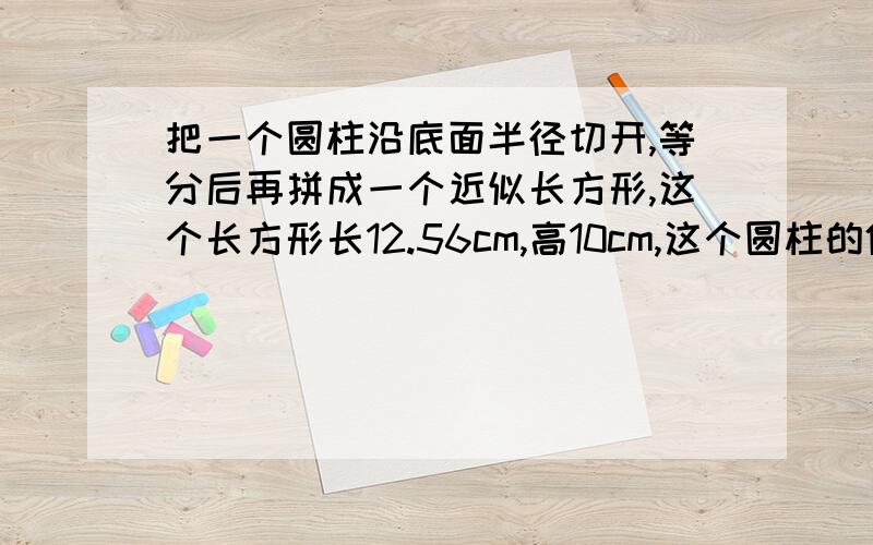 把一个圆柱沿底面半径切开,等分后再拼成一个近似长方形,这个长方形长12.56cm,高10cm,这个圆柱的体积是?