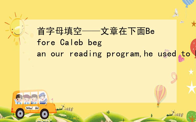 首字母填空——文章在下面Before Caleb began our reading program,he used to be the kind of students who sat quietly in the back row.He was easily looking out of the windows,and he was terrified of reading aloud in class.He also had t____ co