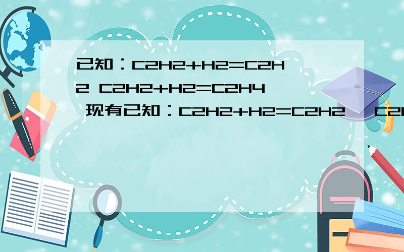 已知：C2H2+H2=C2H2 C2H2+H2=C2H4 现有已知：C2H2+H2=C2H2   C2H2+H2=C2H4 现有标况下乙炔　乙烯　和氢气的混合气体58.24L,已知其中一种气体的质量和分子数均为另外两种气体的质量和分子数之和,现将该