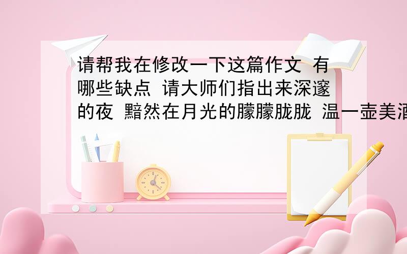 请帮我在修改一下这篇作文 有哪些缺点 请大师们指出来深邃的夜 黯然在月光的朦朦胧胧 温一壶美酒 感受他跟寂寞的相融从喉咙慢慢地滑过……繁华的街 灯光在人群中若隐若现 温一壶美酒