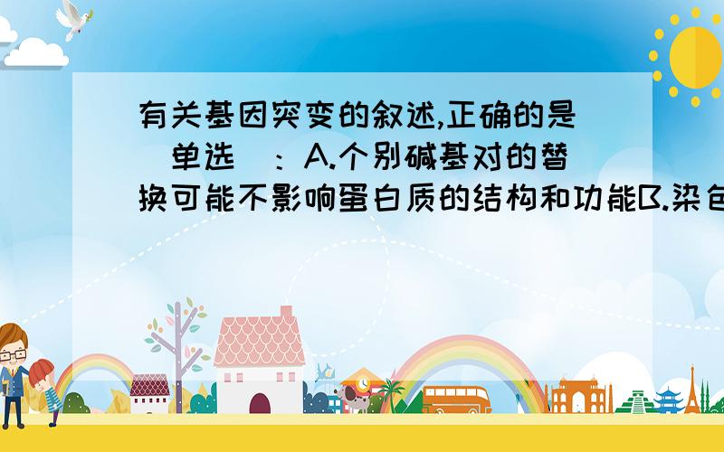 有关基因突变的叙述,正确的是（单选）：A.个别碱基对的替换可能不影响蛋白质的结构和功能B.染色体上部分基因的缺失,引起性状的改变,属于基因突变C.DNA的复制和转录的差错都可能发生基