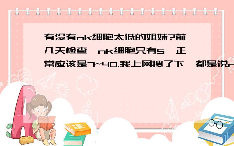 有没有nk细胞太低的姐妹?前几天检查,nk细胞只有5,正常应该是7~40.我上网搜了下,都是说nk细胞太高的,居然没有nk细胞太低的讨论,不知道这里有没有nk细胞太低的姐妹啊?!医生说nk太高会杀伤胚