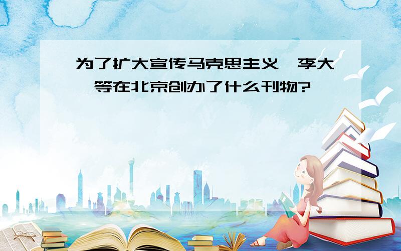 为了扩大宣传马克思主义,李大钊等在北京创办了什么刊物?