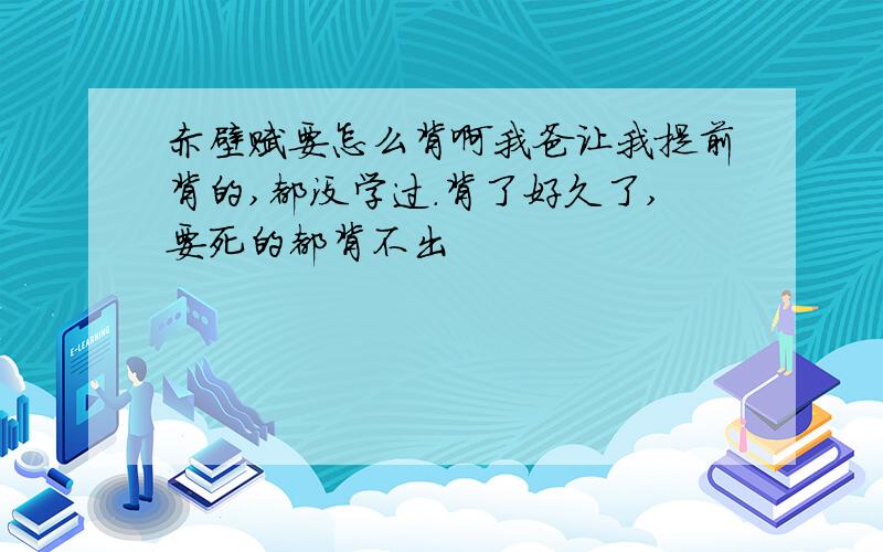 赤壁赋要怎么背啊我爸让我提前背的,都没学过.背了好久了,要死的都背不出