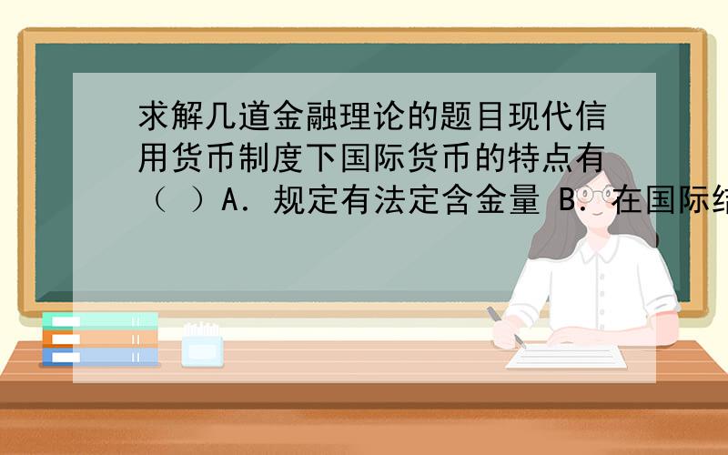 求解几道金融理论的题目现代信用货币制度下国际货币的特点有（ ）A．规定有法定含金量 B．在国际结算中广泛应用 C．可自由兑换成其他货币 D．输出国外需货币主管当局批准E．币值波动