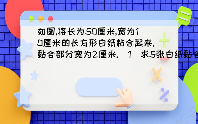 如图,将长为50厘米,宽为10厘米的长方形白纸粘合起来,黏合部分宽为2厘米.（1）求5张白纸黏合后的长度,（2）设X张白纸黏合后的长度为Y厘米,写出Y与X的关系式,并求出当X=10时,Y的值