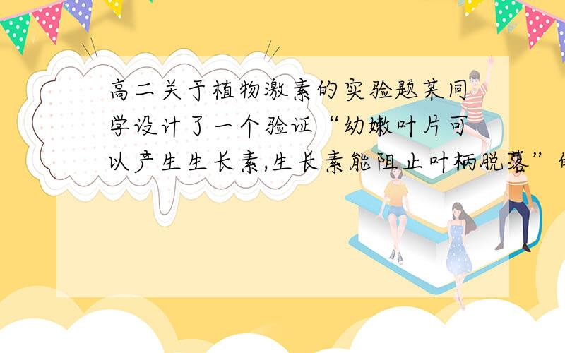 高二关于植物激素的实验题某同学设计了一个验证“幼嫩叶片可以产生生长素,生长素能阻止叶柄脱落”的结论的实验.材料：健康植物若干,不含（或含）生长素的羊毛脂,剪刀等.①取两盘长